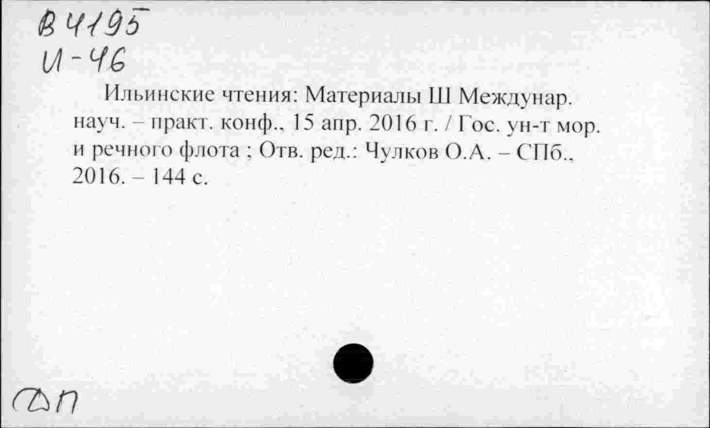 ﻿(Л
Ильинские чтения: Материалы Ш Междунар. науч. - практ. конф.. 15 аир. 2016 г. / Гос. ун-т мор. и речного флота ; Отв. ред.: Чулков О.А. - СПб.. 2016.-144 с.
<^/7